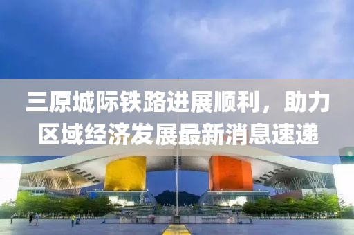 三原城际铁路进展顺利，助力区域经济发展最新消息速递