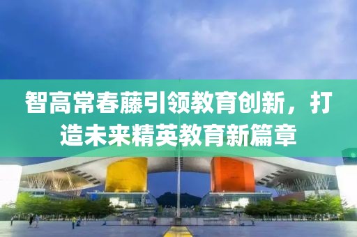 智高常春藤引领教育创新，打造未来精英教育新篇章