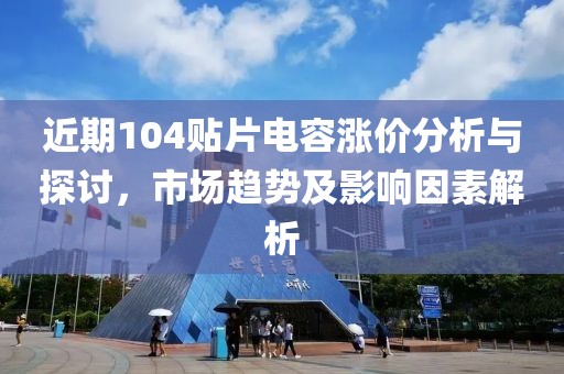 近期104贴片电容涨价分析与探讨，市场趋势及影响因素解析