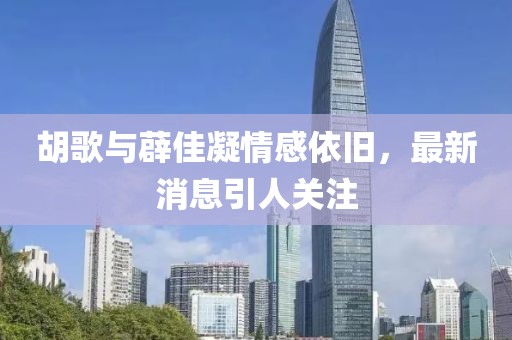 胡歌与薜佳凝情感依旧，最新消息引人关注
