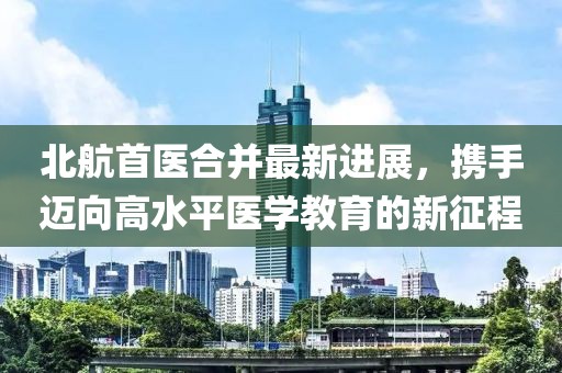 北航首医合并最新进展，携手迈向高水平医学教育的新征程