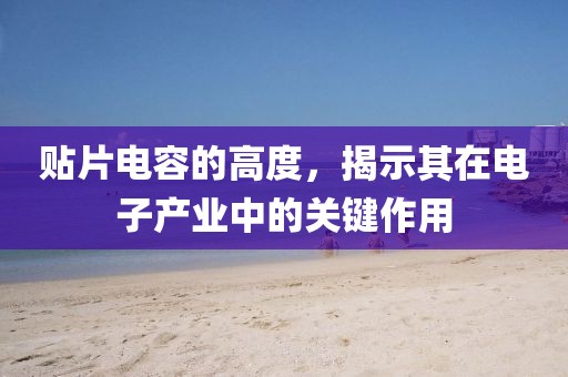 贴片电容的高度，揭示其在电子产业中的关键作用