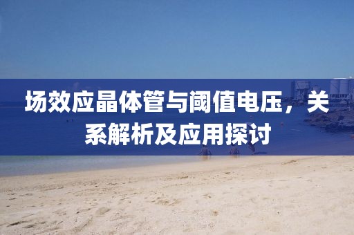 场效应晶体管与阈值电压，关系解析及应用探讨
