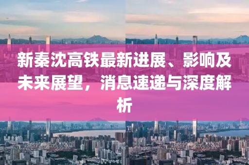 新秦沈高铁最新进展、影响及未来展望，消息速递与深度解析