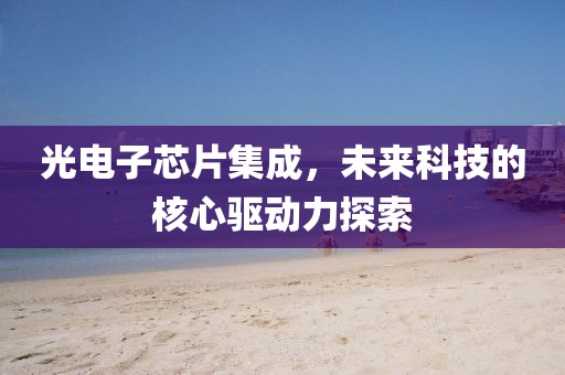 光电子芯片集成，未来科技的核心驱动力探索