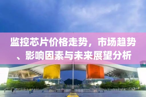 监控芯片价格走势，市场趋势、影响因素与未来展望分析