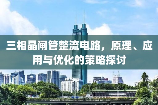 三相晶闸管整流电路，原理、应用与优化的策略探讨