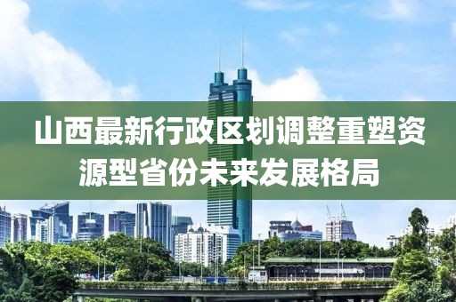 山西最新行政区划调整重塑资源型省份未来发展格局