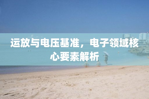 运放与电压基准，电子领域核心要素解析