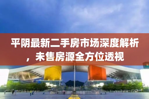 平阴最新二手房市场深度解析，未售房源全方位透视