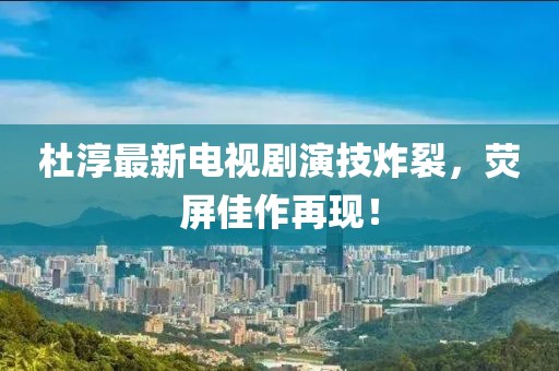 杜淳最新电视剧演技炸裂，荧屏佳作再现！
