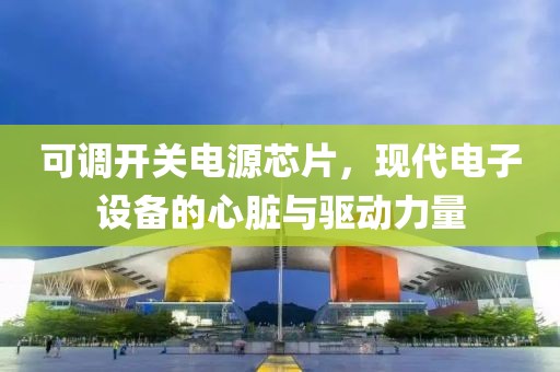 可调开关电源芯片，现代电子设备的心脏与驱动力量