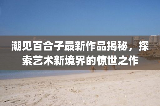 潮见百合子最新作品揭秘，探索艺术新境界的惊世之作