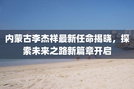 内蒙古李杰祥最新任命揭晓，探索未来之路新篇章开启