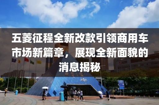 五菱征程全新改款引领商用车市场新篇章，展现全新面貌的消息揭秘