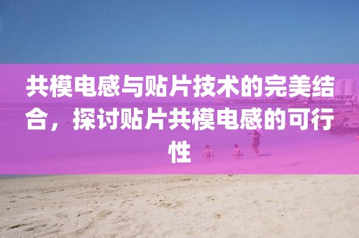 共模电感与贴片技术的完美结合，探讨贴片共模电感的可行性