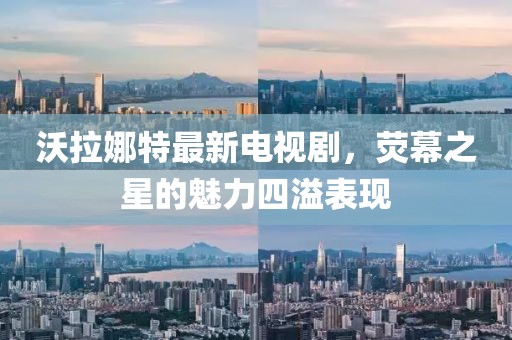 沃拉娜特最新电视剧，荧幕之星的魅力四溢表现