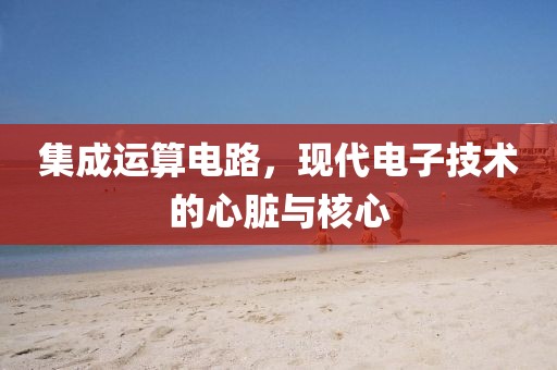 集成运算电路，现代电子技术的心脏与核心