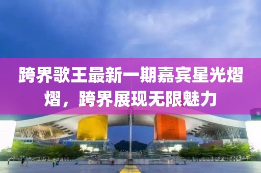 跨界歌王最新一期嘉宾星光熠熠，跨界展现无限魅力