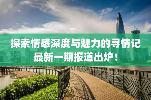 探索情感深度与魅力的寻情记最新一期报道出炉！