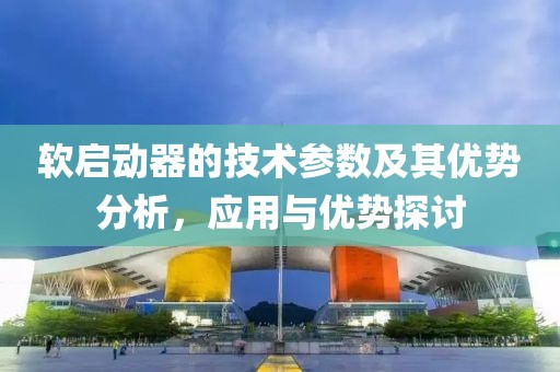软启动器的技术参数及其优势分析，应用与优势探讨