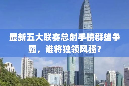 最新五大联赛总射手榜群雄争霸，谁将独领风骚？