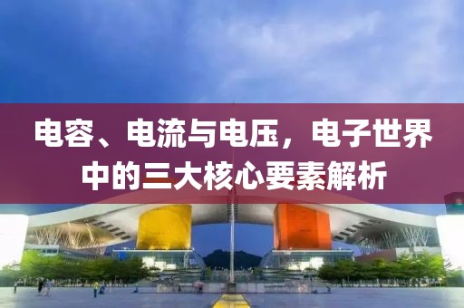 电容、电流与电压，电子世界中的三大核心要素解析