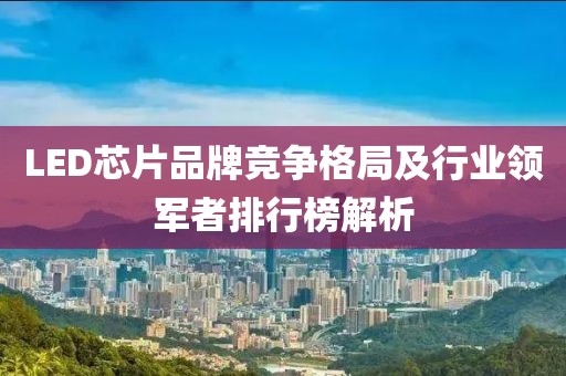 LED芯片品牌竞争格局及行业领军者排行榜解析