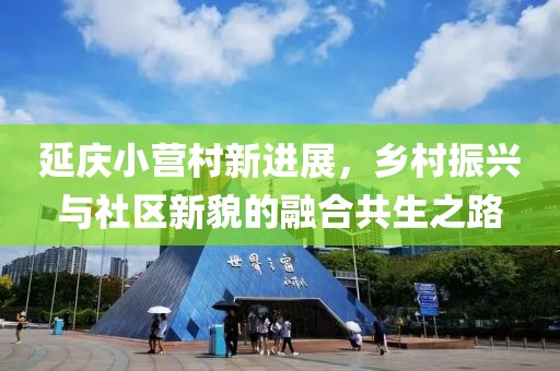 延庆小营村新进展，乡村振兴与社区新貌的融合共生之路