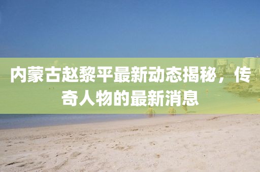 内蒙古赵黎平最新动态揭秘，传奇人物的最新消息