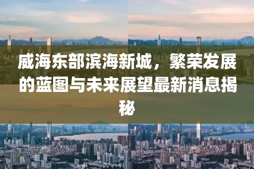 威海东部滨海新城，繁荣发展的蓝图与未来展望最新消息揭秘