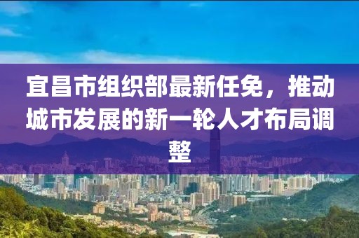 宜昌市组织部最新任免，推动城市发展的新一轮人才布局调整