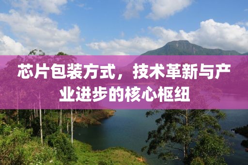 芯片包装方式，技术革新与产业进步的核心枢纽