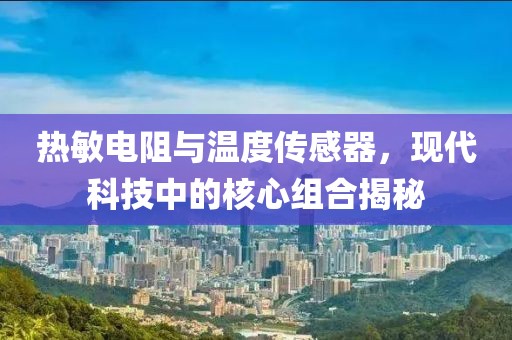 热敏电阻与温度传感器，现代科技中的核心组合揭秘