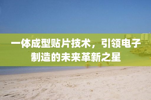 一体成型贴片技术，引领电子制造的未来革新之星