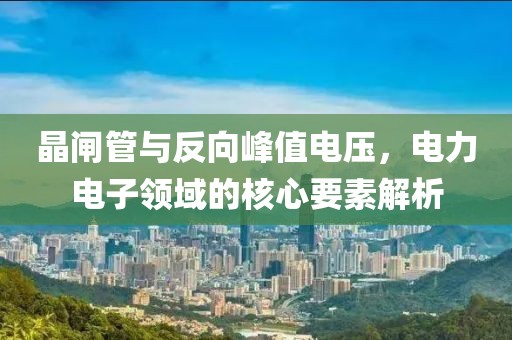 晶闸管与反向峰值电压，电力电子领域的核心要素解析