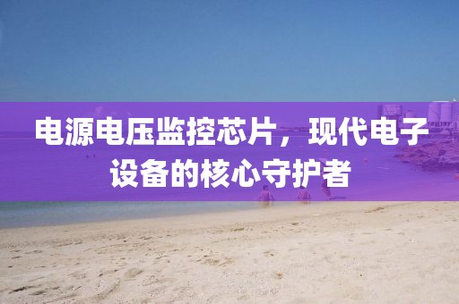 电源电压监控芯片，现代电子设备的核心守护者
