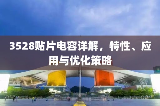 3528贴片电容详解，特性、应用与优化策略