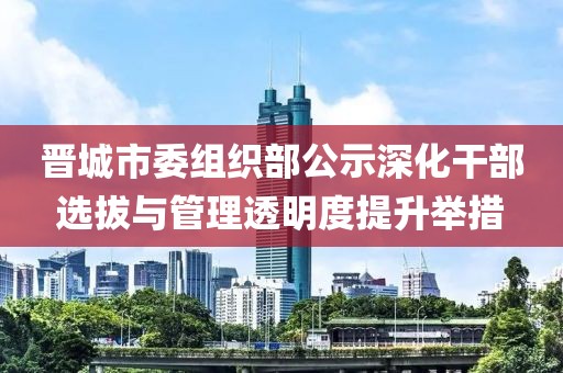 晋城市委组织部公示深化干部选拔与管理透明度提升举措