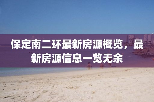 保定南二环最新房源概览，最新房源信息一览无余