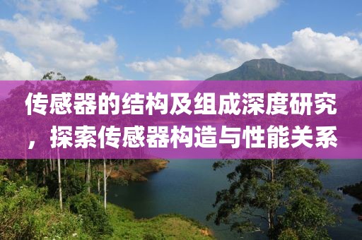 传感器的结构及组成深度研究，探索传感器构造与性能关系