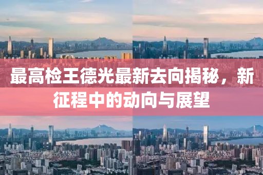 最高检王德光最新去向揭秘，新征程中的动向与展望