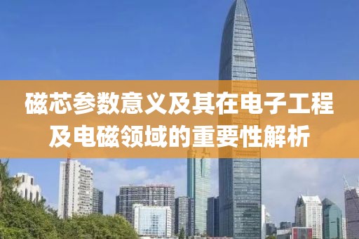 磁芯参数意义及其在电子工程及电磁领域的重要性解析