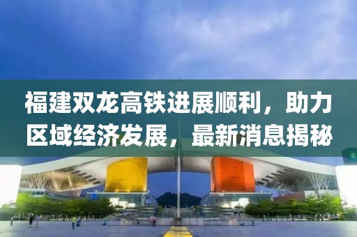 福建双龙高铁进展顺利，助力区域经济发展，最新消息揭秘