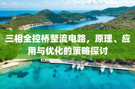 三相全控桥整流电路，原理、应用与优化的策略探讨