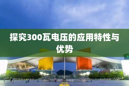 探究300瓦电压的应用特性与优势