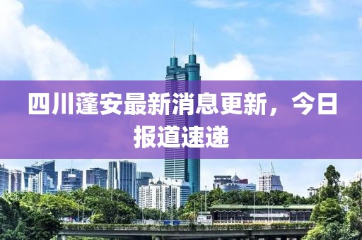 四川蓬安最新消息更新，今日报道速递