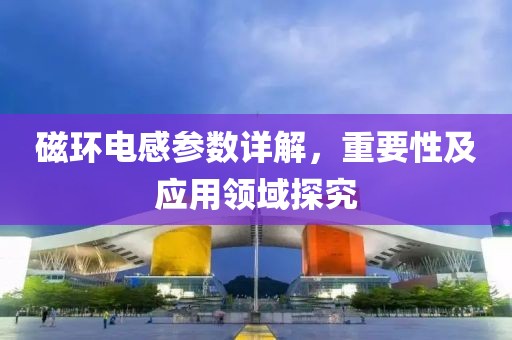 磁环电感参数详解，重要性及应用领域探究
