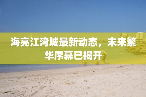 海亮江湾城最新动态，未来繁华序幕已揭开