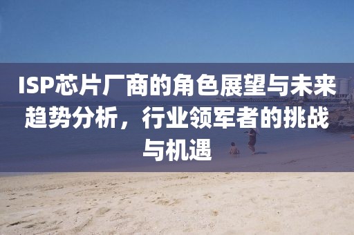 ISP芯片厂商的角色展望与未来趋势分析，行业领军者的挑战与机遇